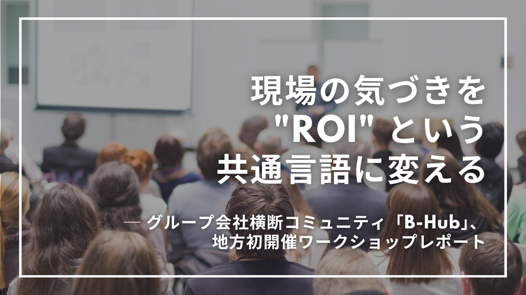 現場の気づきを"ROI"という共通言語に変える グループ会社横断コミュニティ「B-Hub」地方初開催ワークショップレポート